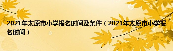 2021年太原市小学报名时间及条件(2021年太原市小学报名时间)
