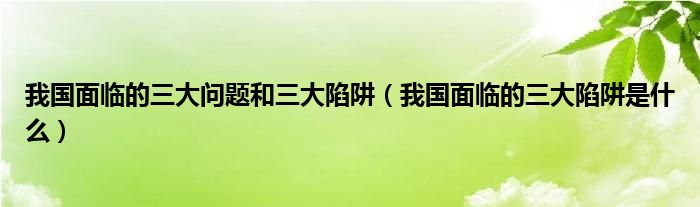 我国面临的三大问题和三大陷阱(我国面临的三大陷阱是什么)