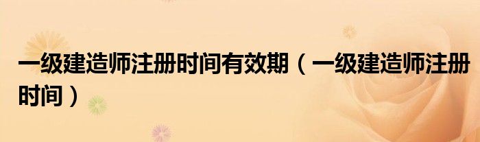 一级建造师注册时间有效期(一级建造师注册时间)