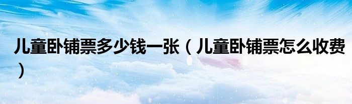 儿童卧铺票多少钱一张(儿童卧铺票怎么收费)