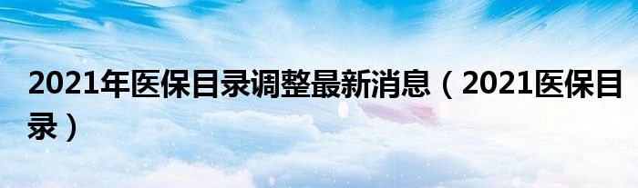 2021年医保目录调整最新消息(2021医保目录)