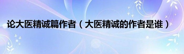论大医精诚篇作者（大医精诚的作者是谁）