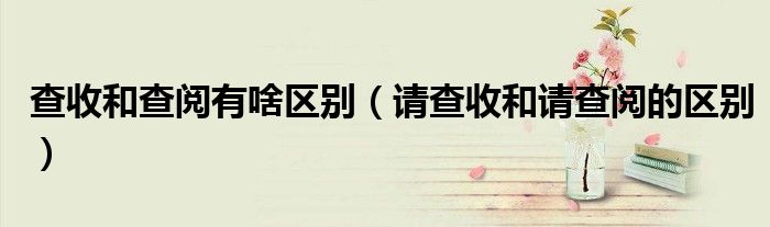 查收和查阅有啥区别(请查收和请查阅的区别)