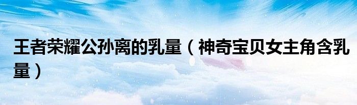 王者荣耀公孙离的乳量(神奇宝贝女主角含乳量)