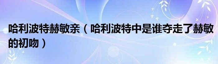 哈利波特赫敏亲(哈利波特中是谁夺走了赫敏的初吻)