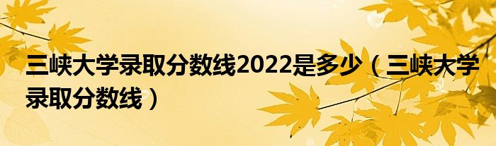 三峡大学录取分数线2022是多少(三峡大学录取分数线)