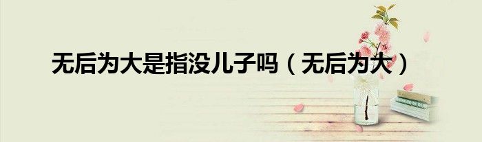 无后为大是指没儿子吗(无后为大)