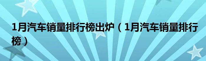 1月汽车销量排行榜出炉（1月汽车销量排行榜）