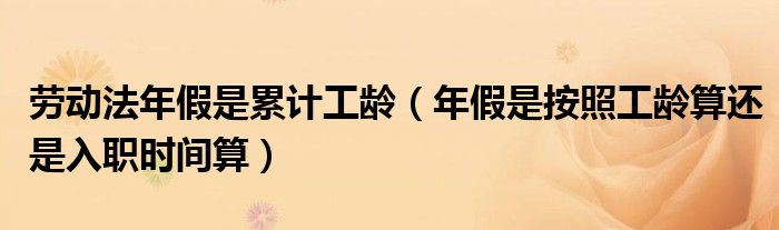 劳动法年假是累计工龄(年假是按照工龄算还是入职时间算)