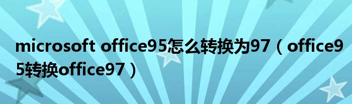 microsoft office95怎么转换为97(office95转换office97)