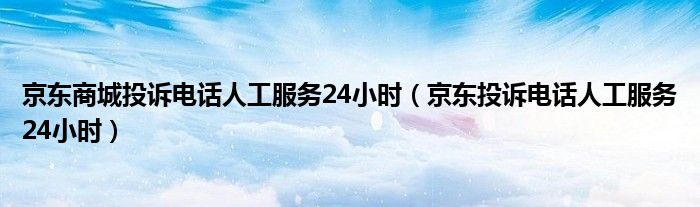 京东商城投诉电话人工服务24小时(京东投诉电话人工服务24小时)