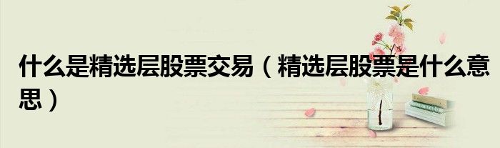 什么是精选层股票交易(精选层股票是什么意思)