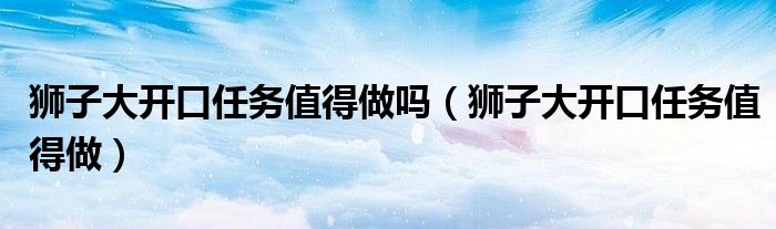 狮子大开口任务值得做吗(狮子大开口任务值得做)