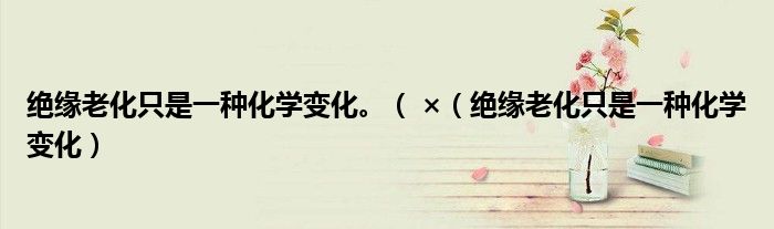 绝缘老化只是一种化学变化。（ ×（绝缘老化只是一种化学变化）