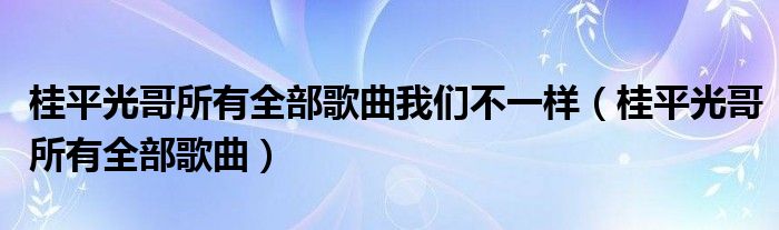 桂平光哥所有全部歌曲我们不一样(桂平光哥所有全部歌曲)