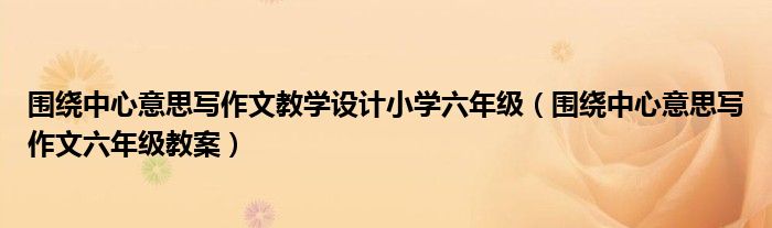 围绕中心意思写作文教学设计小学六年级(围绕中心意思写作文六年级教案)