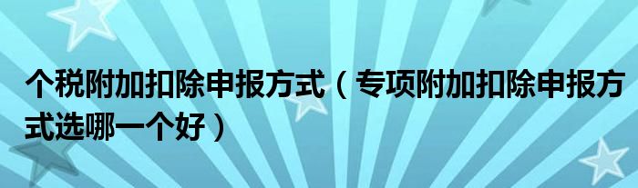 个税附加扣除申报方式(专项附加扣除申报方式选哪一个好)