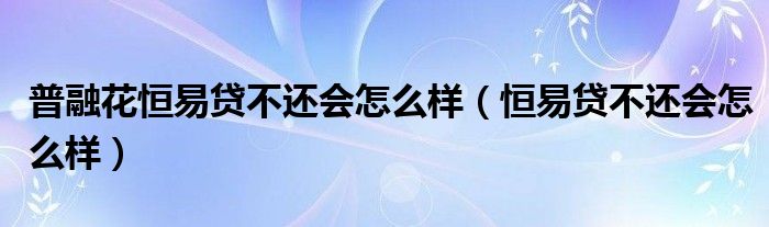 普融花恒易贷不还会怎么样（恒易贷不还会怎么样）