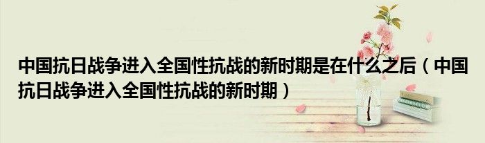 中国抗日战争进入全国性抗战的新时期是在什么之后(中国抗日战争进入全国性抗战的新时期)
