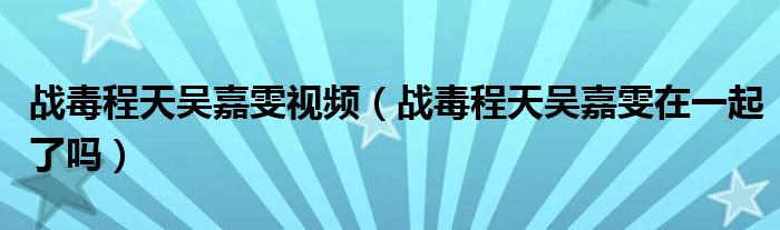战毒程天吴嘉雯视频(战毒程天吴嘉雯在一起了吗)