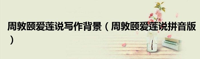 周敦颐爱莲说写作背景(周敦颐爱莲说拼音版)