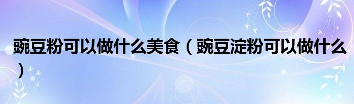 豌豆粉可以做什么美食(豌豆淀粉可以做什么)