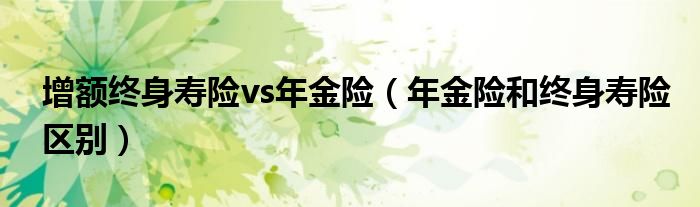 增额终身寿险vs年金险（年金险和终身寿险区别）