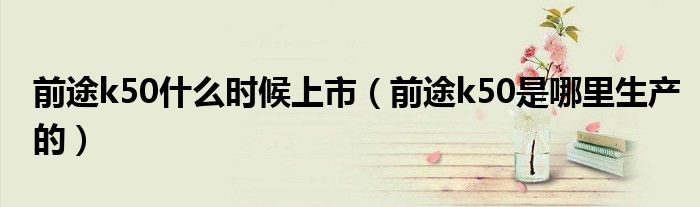 前途k50什么时候上市(前途k50是哪里生产的)
