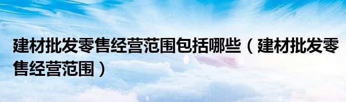 建材批发零售经营范围包括哪些(建材批发零售经营范围)