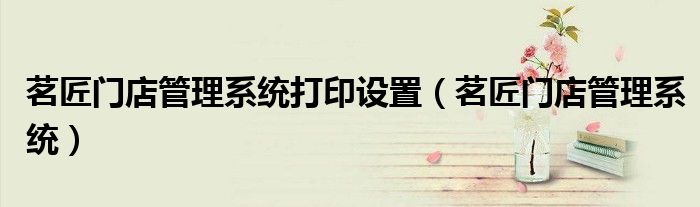 茗匠门店管理系统打印设置(茗匠门店管理系统)