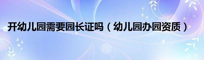 开幼儿园需要园长证吗(幼儿园办园资质)