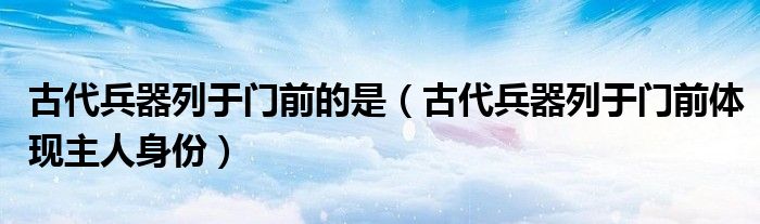 古代兵器列于门前的是(古代兵器列于门前体现主人身份)