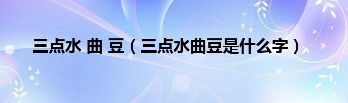 三点水 曲 豆(三点水曲豆是什么字)