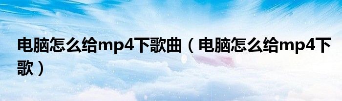 电脑怎么给mp4下歌曲(电脑怎么给mp4下歌)