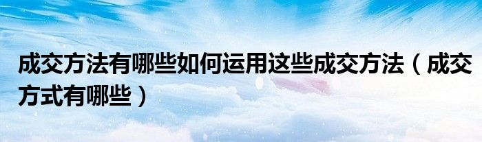 成交方法有哪些如何运用这些成交方法(成交方式有哪些)