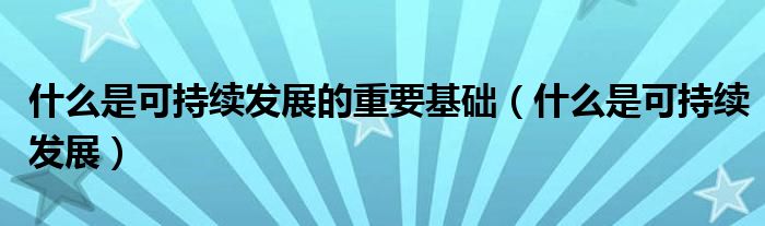 什么是可持续发展的重要基础(什么是可持续发展)