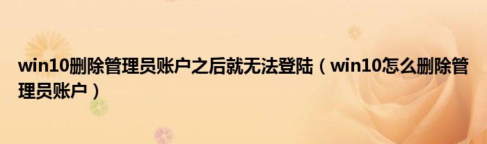 win10删除管理员账户之后就无法登陆(win10怎么删除管理员账户)