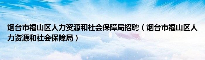 烟台市福山区人力资源和社会保障局招聘(烟台市福山区人力资源和社会保障局)