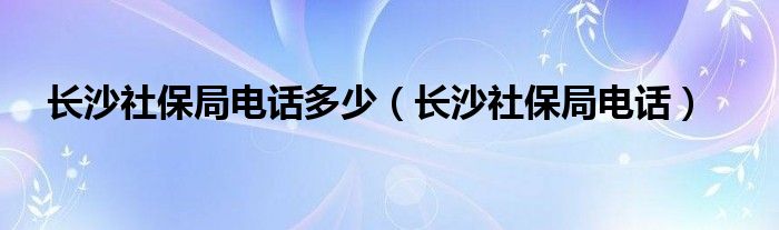 长沙社保局电话多少(长沙社保局电话)