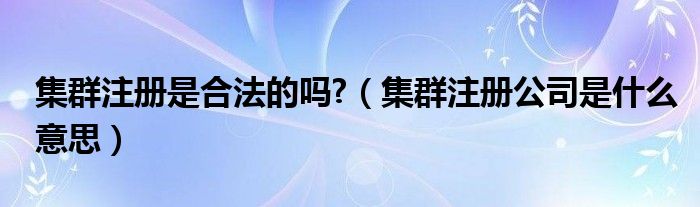 集群注册是合法的吗?(集群注册公司是什么意思)