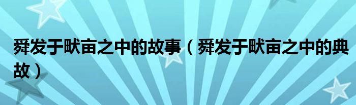 舜发于畎亩之中的故事(舜发于畎亩之中的典故)