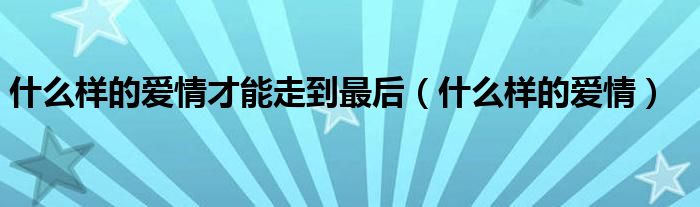 什么样的爱情才能走到最后(什么样的爱情)