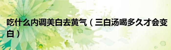 吃什么内调美白去黄气(三白汤喝多久才会变白)