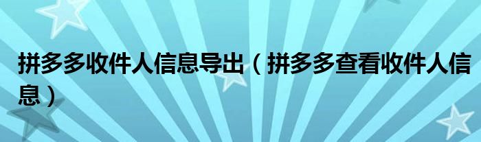 拼多多收件人信息导出(拼多多查看收件人信息)