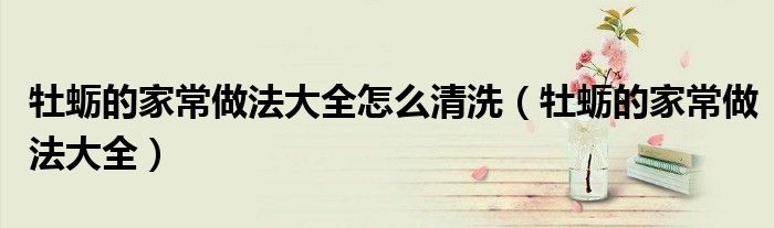 牡蛎的家常做法大全怎么清洗（牡蛎的家常做法大全）