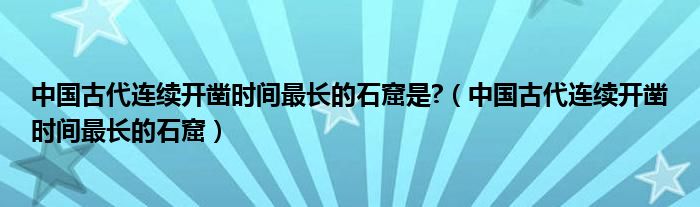 中国古代连续开凿时间最长的石窟是?(中国古代连续开凿时间最长的石窟)