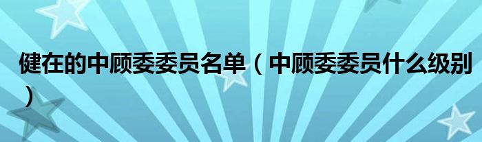 健在的中顾委委员名单(中顾委委员什么级别)