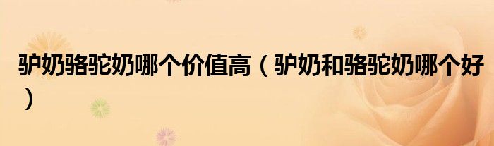 驴奶骆驼奶哪个价值高(驴奶和骆驼奶哪个好)