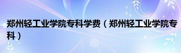 郑州轻工业学院专科学费(郑州轻工业学院专科)