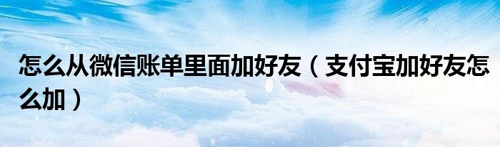 怎么从微信账单里面加好友(支付宝加好友怎么加)